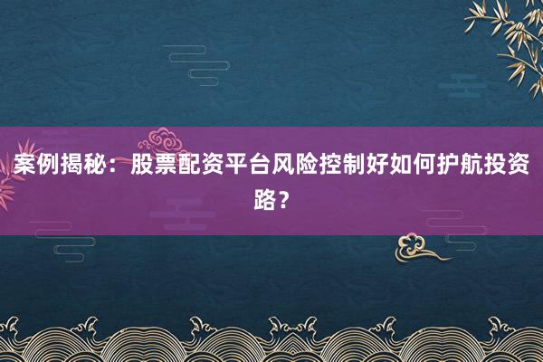 案例揭秘：股票配资平台风险控制好如何护航投资路？