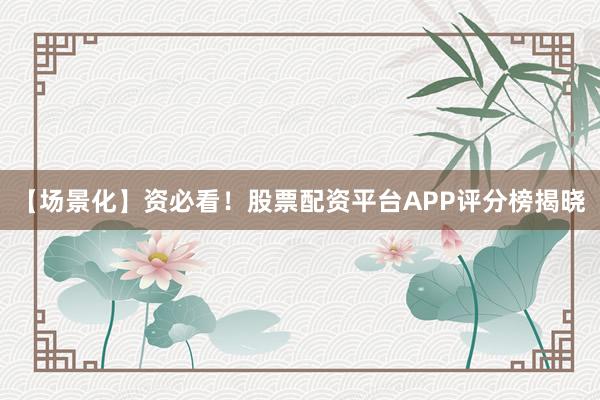 【场景化】资必看！股票配资平台APP评分榜揭晓