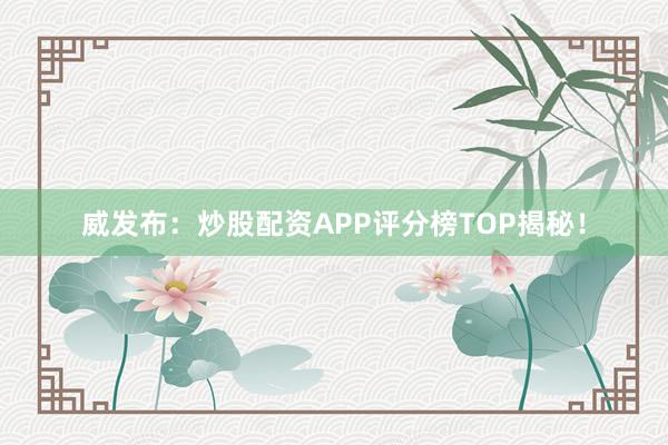 威发布：炒股配资APP评分榜TOP揭秘！