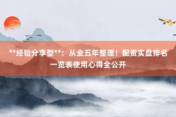**经验分享型**：从业五年整理！配资实盘排名一览表使用心得全公开