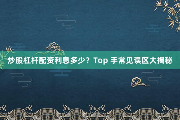炒股杠杆配资利息多少？Top 手常见误区大揭秘