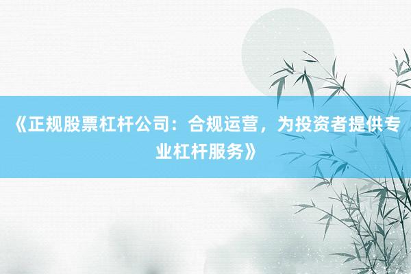 《正规股票杠杆公司：合规运营，为投资者提供专业杠杆服务》
