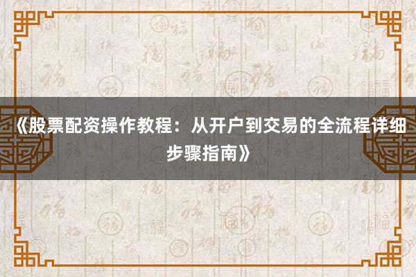 《股票配资操作教程：从开户到交易的全流程详细步骤指南》