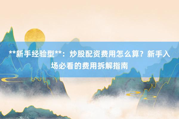 **新手经验型**：炒股配资费用怎么算？新手入场必看的费用拆解指南