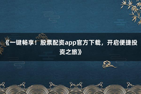 《一键畅享！股票配资app官方下载，开启便捷投资之旅》