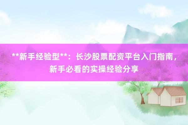 **新手经验型**：长沙股票配资平台入门指南，新手必看的实操经验分享