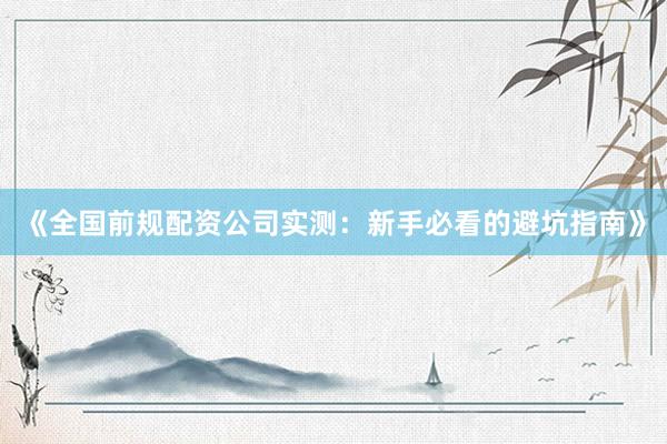 《全国前规配资公司实测：新手必看的避坑指南》