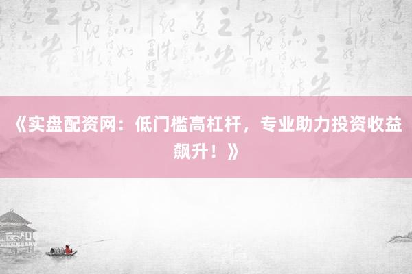 《实盘配资网：低门槛高杠杆，专业助力投资收益飙升！》