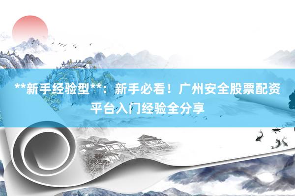 **新手经验型**：新手必看！广州安全股票配资平台入门经验全分享