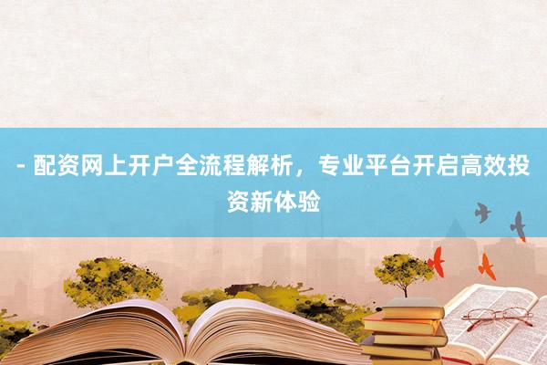 - 配资网上开户全流程解析，专业平台开启高效投资新体验