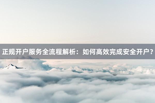 正规开户服务全流程解析：如何高效完成安全开户？