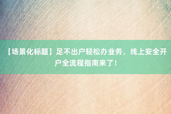 【场景化标题】足不出户轻松办业务，线上安全开户全流程指南来了！
