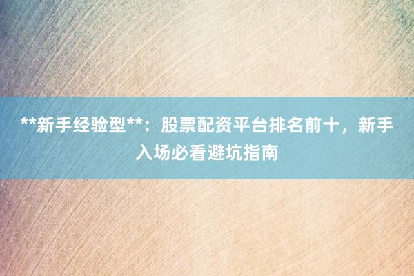 **新手经验型**：股票配资平台排名前十，新手入场必看避坑指南