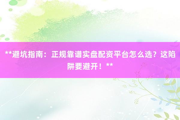 **避坑指南：正规靠谱实盘配资平台怎么选？这陷阱要避开！**