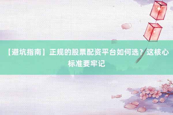 【避坑指南】正规的股票配资平台如何选？这核心标准要牢记