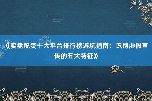 《实盘配资十大平台排行榜避坑指南：识别虚假宣传的五大特征》