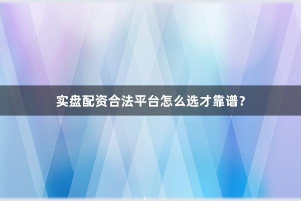 实盘配资合法平台怎么选才靠谱？