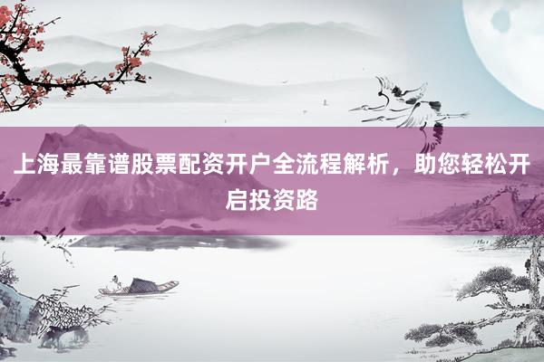 上海最靠谱股票配资开户全流程解析，助您轻松开启投资路