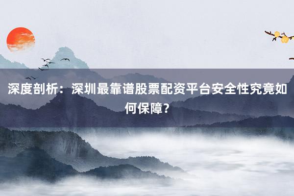 深度剖析：深圳最靠谱股票配资平台安全性究竟如何保障？