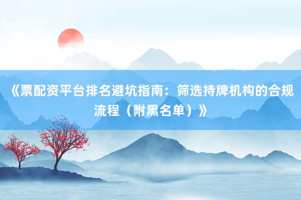 《票配资平台排名避坑指南：筛选持牌机构的合规流程（附黑名单）》