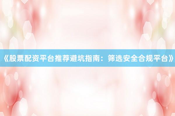 《股票配资平台推荐避坑指南：筛选安全合规平台》