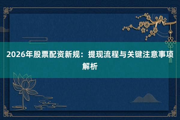 2026年股票配资新规：提现流程与关键注意事项解析