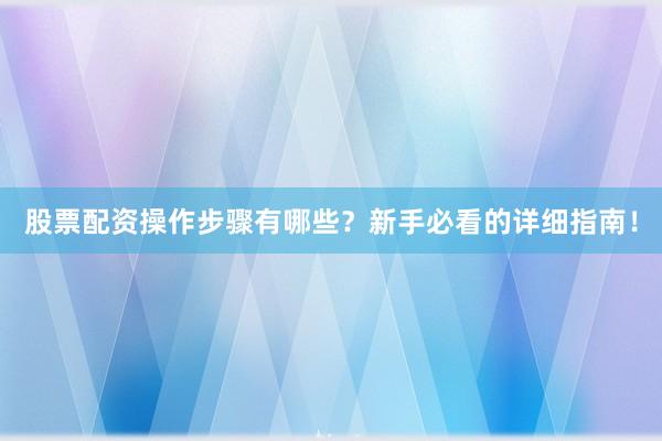股票配资操作步骤有哪些？新手必看的详细指南！