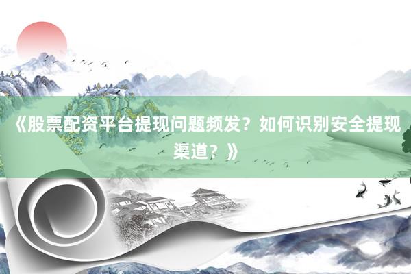 《股票配资平台提现问题频发？如何识别安全提现渠道？》