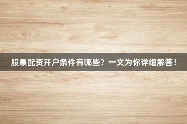 股票配资开户条件有哪些？一文为你详细解答！