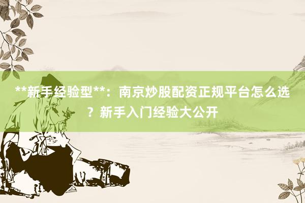 **新手经验型**：南京炒股配资正规平台怎么选？新手入门经验大公开
