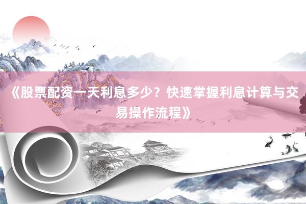 《股票配资一天利息多少？快速掌握利息计算与交易操作流程》