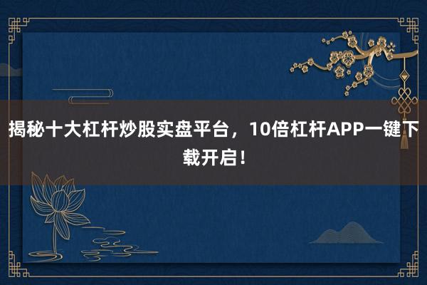 揭秘十大杠杆炒股实盘平台，10倍杠杆APP一键下载开启！