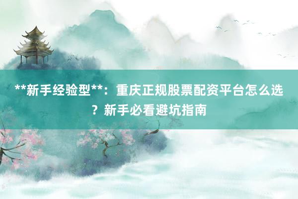 **新手经验型**：重庆正规股票配资平台怎么选？新手必看避坑指南