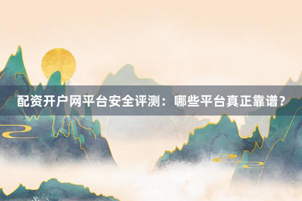配资开户网平台安全评测：哪些平台真正靠谱？