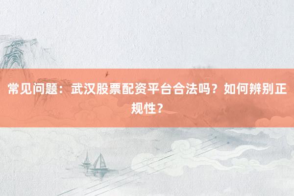常见问题：武汉股票配资平台合法吗？如何辨别正规性？
