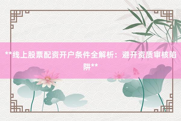**线上股票配资开户条件全解析：避开资质审核陷阱**