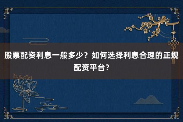 股票配资利息一般多少？如何选择利息合理的正规配资平台？