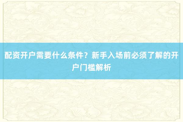 配资开户需要什么条件？新手入场前必须了解的开户门槛解析