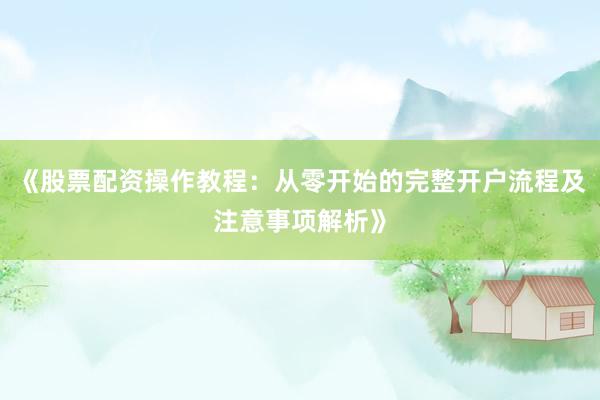 《股票配资操作教程：从零开始的完整开户流程及注意事项解析》