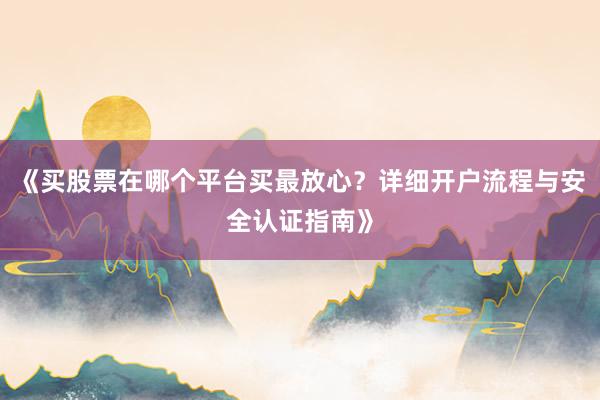 《买股票在哪个平台买最放心？详细开户流程与安全认证指南》