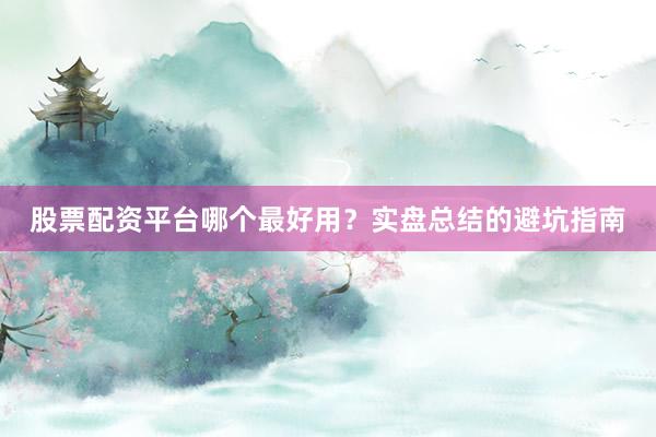 股票配资平台哪个最好用？实盘总结的避坑指南