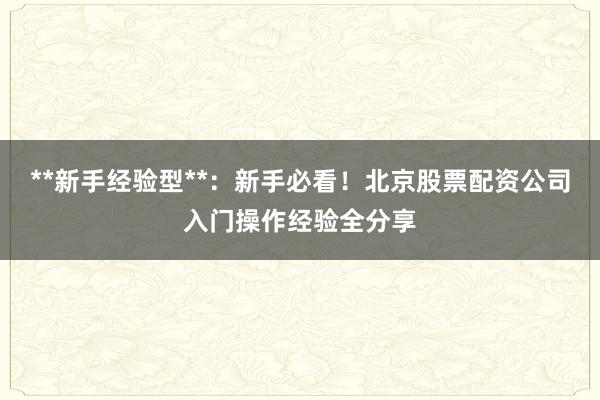 **新手经验型**：新手必看！北京股票配资公司入门操作经验全分享