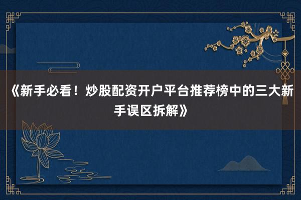 《新手必看！炒股配资开户平台推荐榜中的三大新手误区拆解》