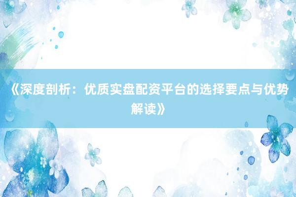 《深度剖析：优质实盘配资平台的选择要点与优势解读》