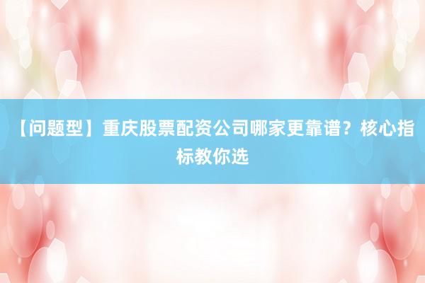 【问题型】重庆股票配资公司哪家更靠谱？核心指标教你选