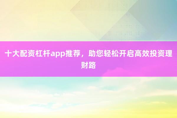 十大配资杠杆app推荐，助您轻松开启高效投资理财路