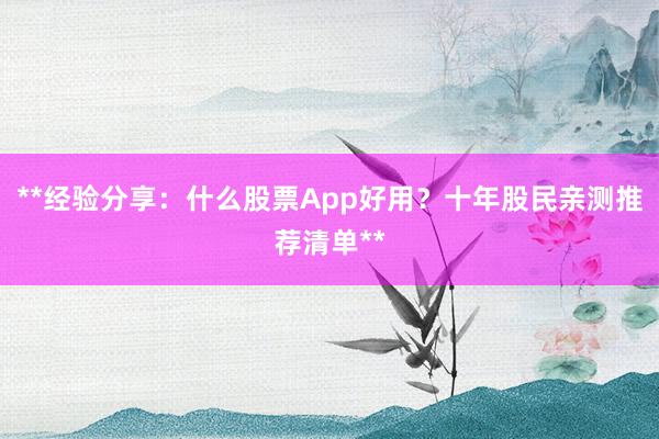 **经验分享：什么股票App好用？十年股民亲测推荐清单**