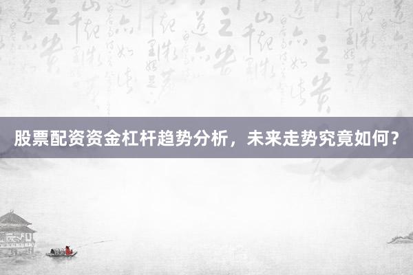 股票配资资金杠杆趋势分析，未来走势究竟如何？