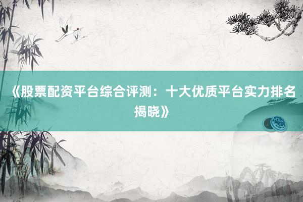 《股票配资平台综合评测：十大优质平台实力排名揭晓》