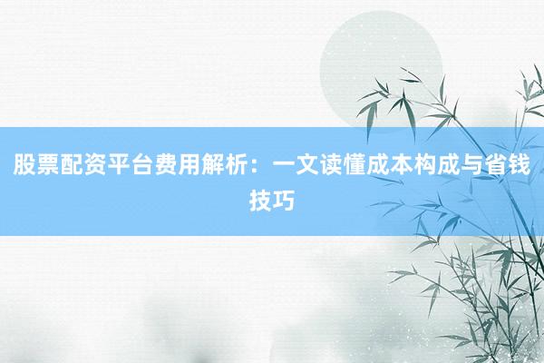 股票配资平台费用解析：一文读懂成本构成与省钱技巧